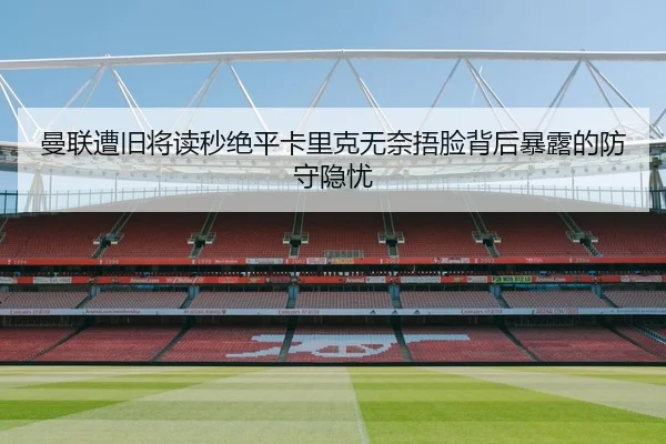 曼联遭旧将读秒绝平卡里克无奈捂脸背后暴露的防守隐忧